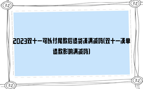 2023双十一可以付尾款后退货凑满减吗（双十一凑单退款影响满减吗）