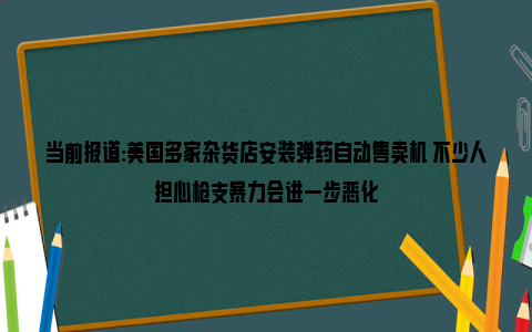 当前报道:美国多家杂货店安装弹药自动售卖机 不少人担心枪支暴力会进一步恶化