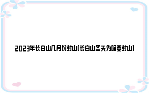 2023年长白山几月份封山（长白山冬天为啥要封山）