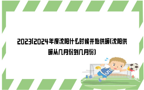 2023（2024年度沈阳什么时候开始供暖（沈阳供暖从几月份到几月份）