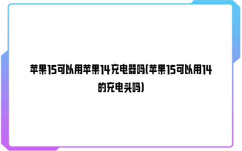 苹果15可以用苹果14充电器吗（苹果15可以用14的充电头吗）