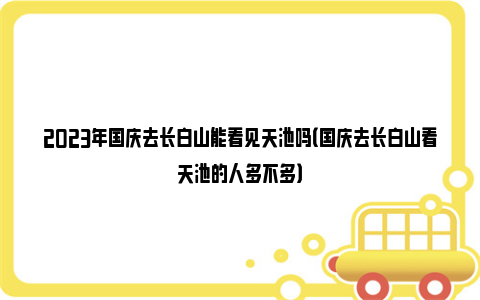 2023年国庆去长白山能看见天池吗（国庆去长白山看天池的人多不多）