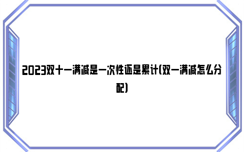 2023双十一满减是一次性还是累计（双一满减怎么分配）