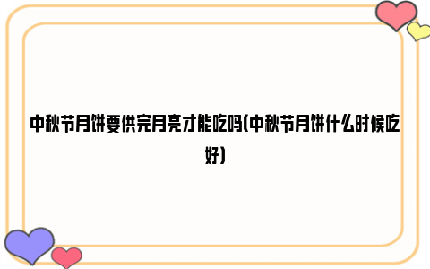 中秋节月饼要供完月亮才能吃吗（中秋节月饼什么时候吃好）