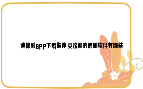 追韩剧app下载推荐 受欢迎的韩剧软件有哪些