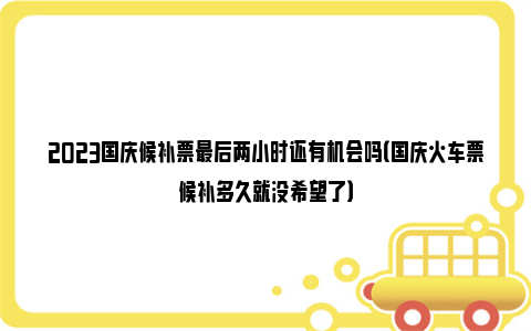 2023国庆候补票最后两小时还有机会吗（国庆火车票候补多久就没希望了）