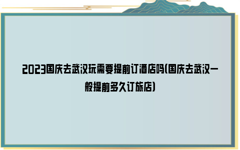 2023国庆去武汉玩需要提前订酒店吗（国庆去武汉一般提前多久订旅店）