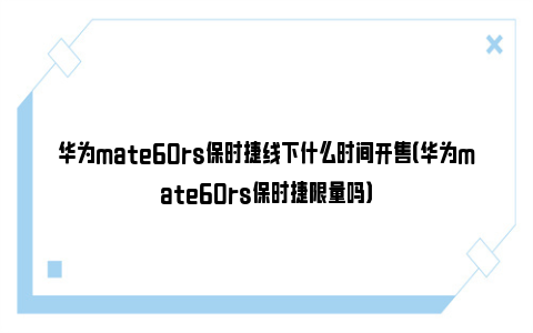 华为mate60rs保时捷线下什么时间开售（华为mate60rs保时捷限量吗）