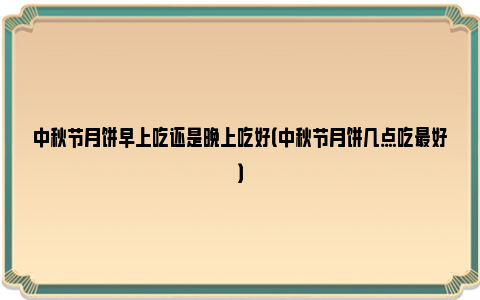 中秋节月饼早上吃还是晚上吃好（中秋节月饼几点吃最好）