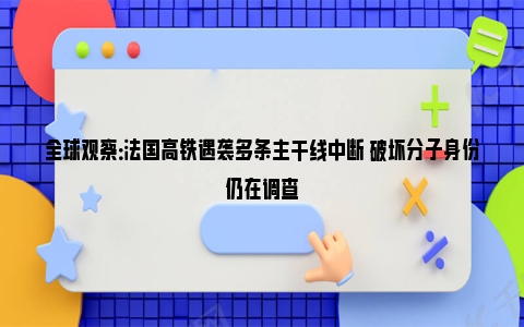 全球观察：法国高铁遇袭多条主干线中断 破坏分子身份仍在调查