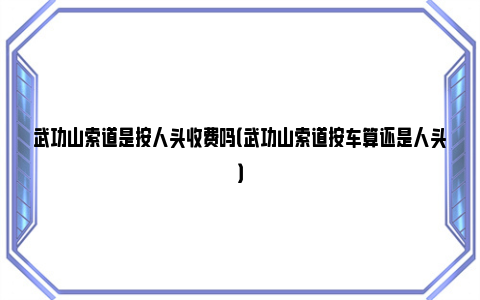 武功山索道是按人头收费吗（武功山索道按车算还是人头）