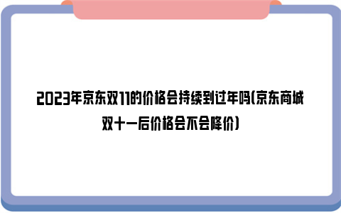 2023年京东双11的价格会持续到过年吗（京东商城双十一后价格会不会降价）