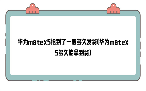 华为matex5抢到了一般多久发货（华为matex5多久能拿到货）