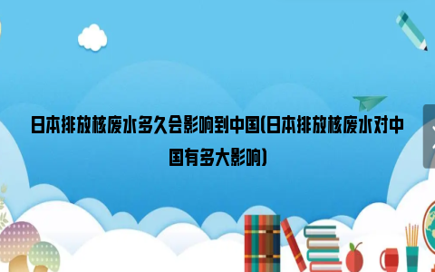 日本排放核废水多久会影响到中国（日本排放核废水对中国有多大影响）