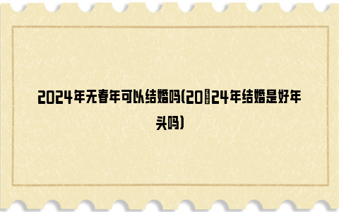 2024年无春年可以结婚吗（20​24年结婚是好年头吗）