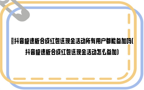 ​抖音极速版合成红包送现金活动所有用户都能参加吗（抖音极速版合成红包送现金活动怎么参加）