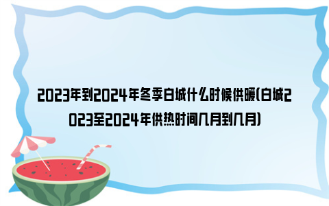 2023年到2024年冬季白城什么时候供暖（白城2023至2024年供热时间几月到几月）