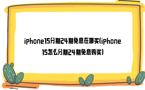 iphone15分期24期免息在哪买（iphone15怎么分期24期免息购买）