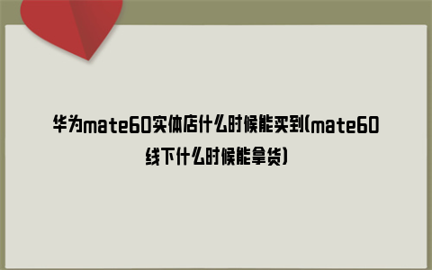 华为mate60实体店什么时候能买到（mate60线下什么时候能拿货）