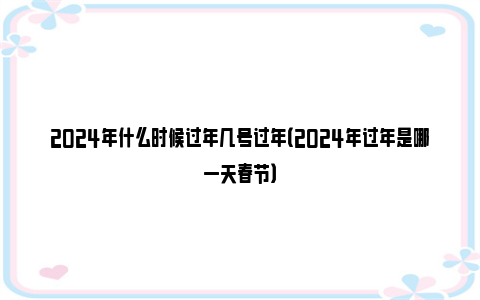 2024年什么时候过年几号过年（2024年过年是哪一天春节）