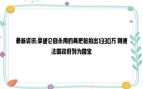 最新资讯：拿破仑自杀用的两把枪拍出1330万 刚被法国政府列为国宝