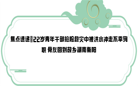 焦点速递|22岁青年干部抢险救灾中被洪水冲走不幸殉职 骨灰回到故乡湖南衡阳