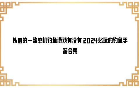 以前的一款单机钓鱼游戏有没有 2024必玩的钓鱼手游合集