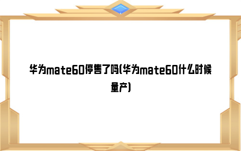 华为mate60停售了吗（华为mate60什么时候量产）