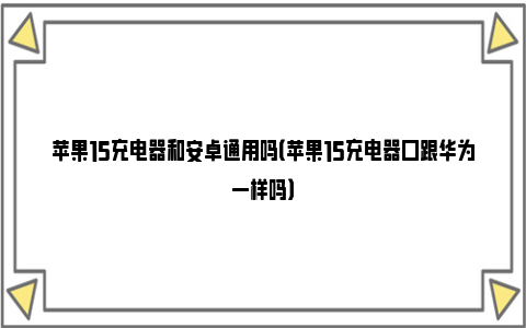 苹果15充电器和安卓通用吗（苹果15充电器口跟华为一样吗）