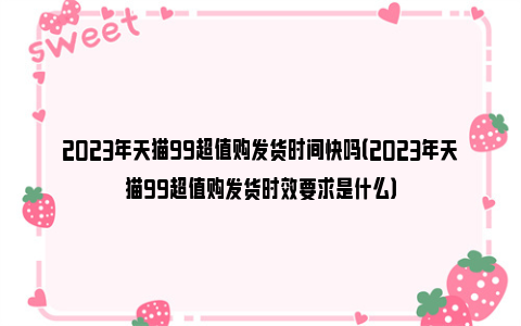 2023年天猫99超值购发货时间快吗（2023年天猫99超值购发货时效要求是什么）