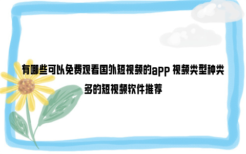 有哪些可以免费观看国外短视频的app 视频类型种类多的短视频软件推荐