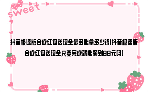 抖音极速版合成红包送现金最多能拿多少钱（抖音极速版合成红包送现金只要完成就能领到88元吗）