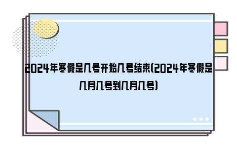 2024年寒假是几号开始几号结束（2024年寒假是几月几号到几月几号）