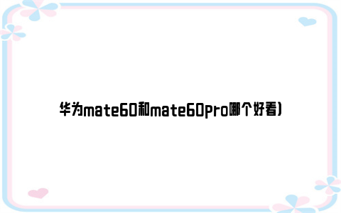 华为mate60和mate60pro哪个好看）