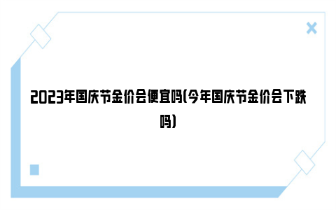 2023年国庆节金价会便宜吗（今年国庆节金价会下跌吗）