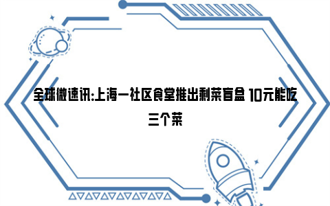 全球微速讯：上海一社区食堂推出剩菜盲盒 10元能吃三个菜