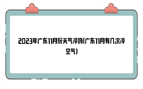 2023年广东11月份天气冷吗（广东11月有几次冷空气）