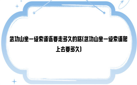 武功山坐一级索道还要走多久的路（武功山坐一级索道爬上去要多久）