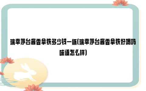 瑞幸茅台酱香拿铁多少钱一杯（瑞幸茅台酱香拿铁好喝吗味道怎么样）