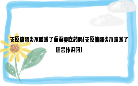 支原体肺炎不咳嗽了还需要吃药吗（支原体肺炎不咳嗽了还会传染吗）