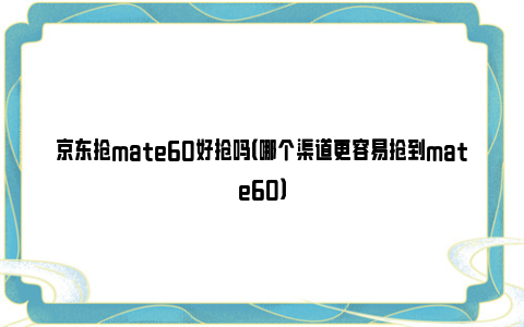 京东抢mate60好抢吗（哪个渠道更容易抢到mate60）