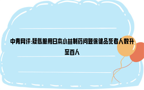 中青网评:疑似服用日本小林制药问题保健品死者人数升至百人