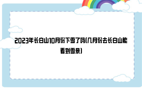 2023年长白山10月份下雪了吗（几月份去长白山能看到雪景）