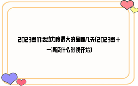 2023双11活动力度最大的是哪几天（2023双十一满减什么时候开始）