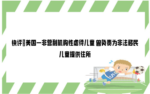 快评|美国一非营利机构性虐待儿童 曾负责为非法移民儿童提供住所