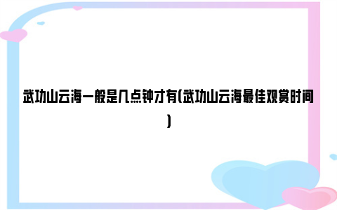 武功山云海一般是几点钟才有（武功山云海最佳观赏时间）