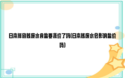 日本排放核废水食盐要涨价了吗（日本核废水会影响盐价吗）