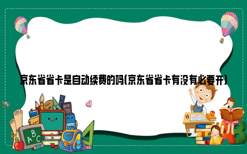 京东省省卡是自动续费的吗（京东省省卡有没有必要开）