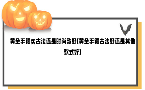 黄金手镯买古法还是时尚款好（黄金手镯古法好还是其他款式好）