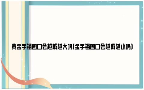 黄金手镯圈口会越戴越大吗（金手镯圈口会越戴越小吗）